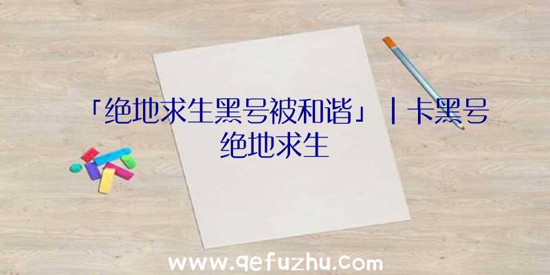「绝地求生黑号被和谐」|卡黑号绝地求生
